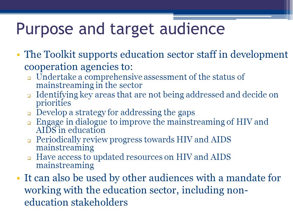 The Toolkit supports education sector staff in development cooperation agencies to:  Undertake a comprehensive assessment of the status of mainstreaming in the sector  Identifying key areas that are not being addressed and decide on priorities  Develop a strategy for addressing the gaps  Engage in dialogue to improve the mainstreaming of HIV and AIDS in education  Periodically review progress towards HIV and AIDS mainstreaming  Have access to updated resources on HIV and AIDS mainstreaming It can also be used by other audiences with a mandate for working with the education sector, including non- education stakeholders Purpose and target audience