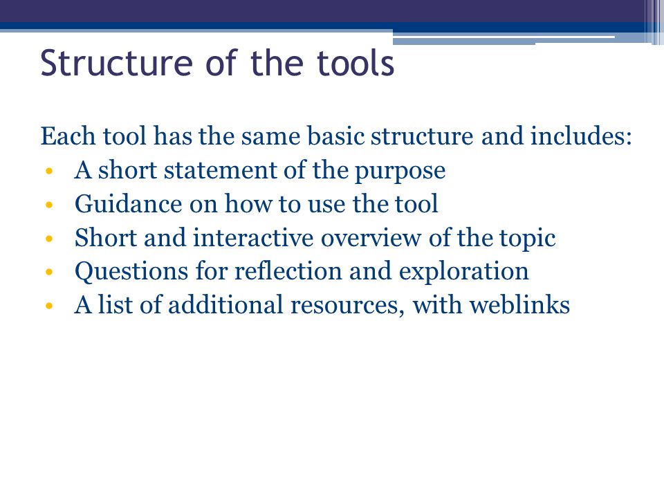 Structure of the tools Each tool has the same basic structure and includes: A short statement of the purpose Guidance on how to use the tool Short and interactive overview of the topic Questions for reflection and exploration A list of additional resources, with weblinks