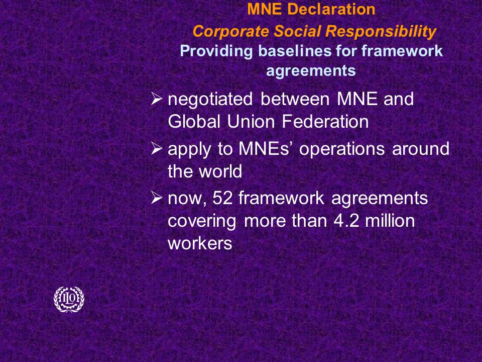 MNE Declaration Corporate Social Responsibility Providing baselines for framework agreements  negotiated between MNE and Global Union Federation  apply to MNEs’ operations around the world  now, 52 framework agreements covering more than 4.2 million workers