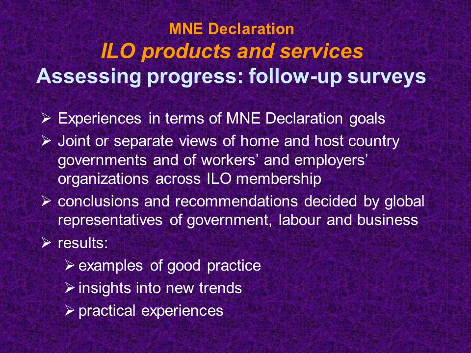 MNE Declaration ILO products and services Assessing progress: follow-up surveys  Experiences in terms of MNE Declaration goals  Joint or separate views of home and host country governments and of workers’ and employers’ organizations across ILO membership  conclusions and recommendations decided by global representatives of government, labour and business  results:  examples of good practice  insights into new trends  practical experiences