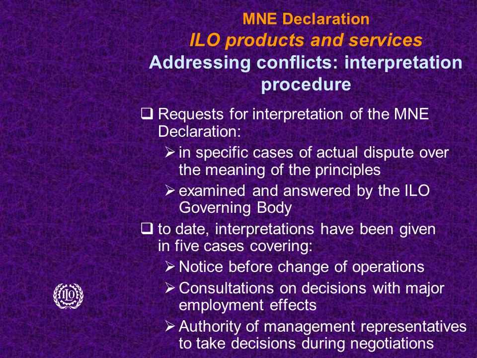 MNE Declaration ILO products and services Addressing conflicts: interpretation procedure  Requests for interpretation of the MNE Declaration:  in specific cases of actual dispute over the meaning of the principles  examined and answered by the ILO Governing Body  to date, interpretations have been given in five cases covering:  Notice before change of operations  Consultations on decisions with major employment effects  Authority of management representatives to take decisions during negotiations