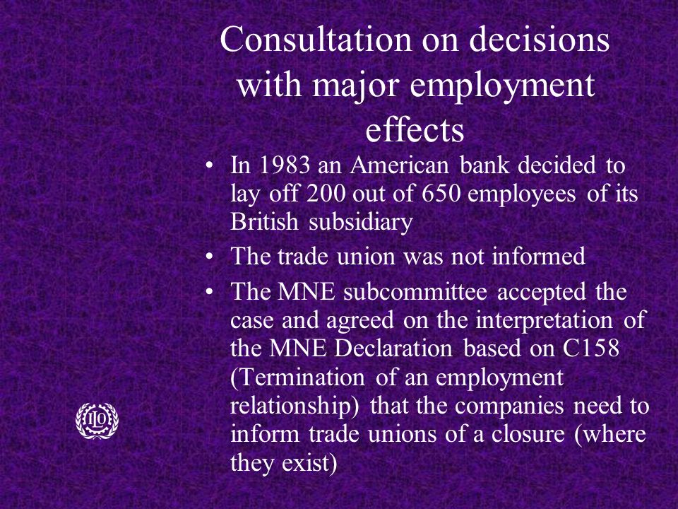 Consultation on decisions with major employment effects In 1983 an American bank decided to lay off 200 out of 650 employees of its British subsidiary The trade union was not informed The MNE subcommittee accepted the case and agreed on the interpretation of the MNE Declaration based on C158 (Termination of an employment relationship) that the companies need to inform trade unions of a closure (where they exist)