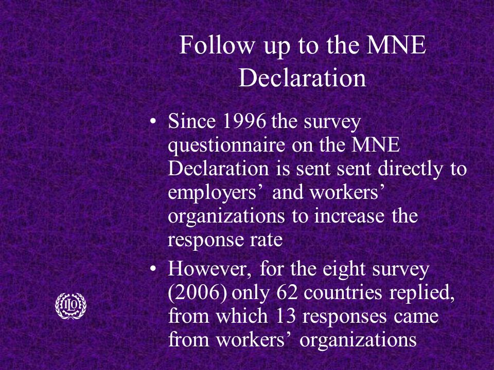 Follow up to the MNE Declaration Since 1996 the survey questionnaire on the MNE Declaration is sent sent directly to employers’ and workers’ organizations to increase the response rate However, for the eight survey (2006) only 62 countries replied, from which 13 responses came from workers’ organizations