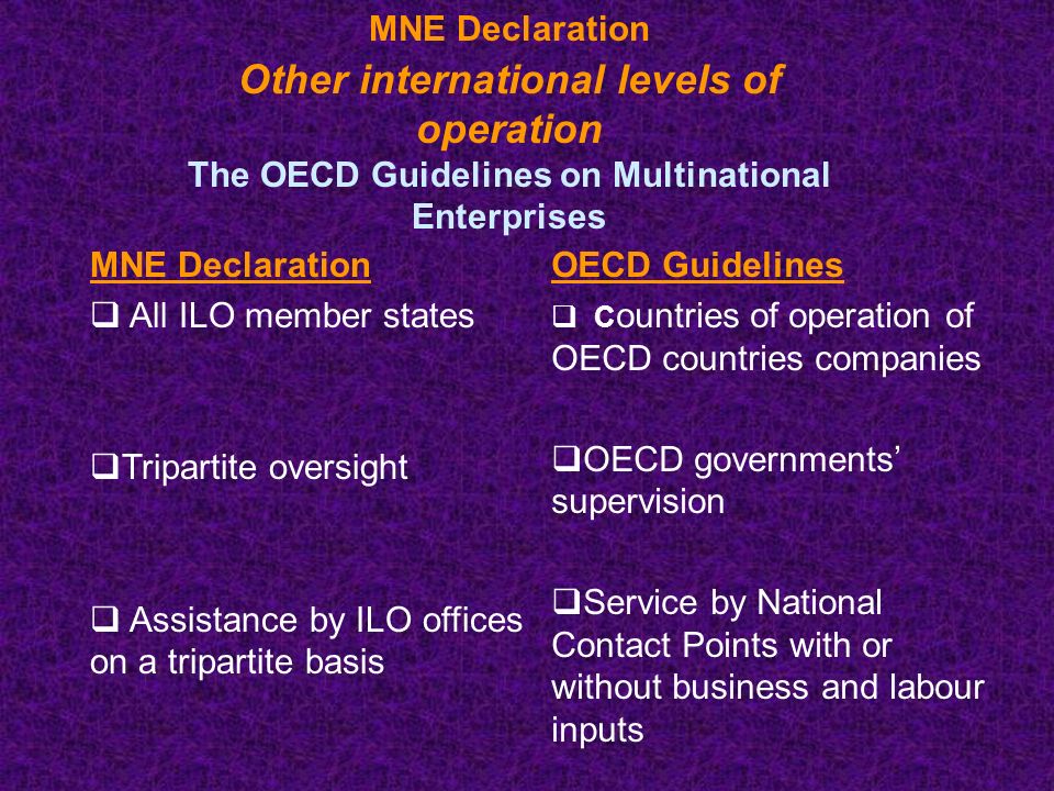 MNE Declaration Other international levels of operation The OECD Guidelines on Multinational Enterprises MNE Declaration  All ILO member states  Tripartite oversight  Assistance by ILO offices on a tripartite basis OECD Guidelines  C ountries of operation of OECD countries companies  OECD governments’ supervision  Service by National Contact Points with or without business and labour inputs