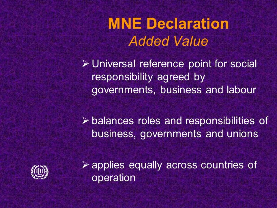 MNE Declaration Added Value  Universal reference point for social responsibility agreed by governments, business and labour  balances roles and responsibilities of business, governments and unions  applies equally across countries of operation