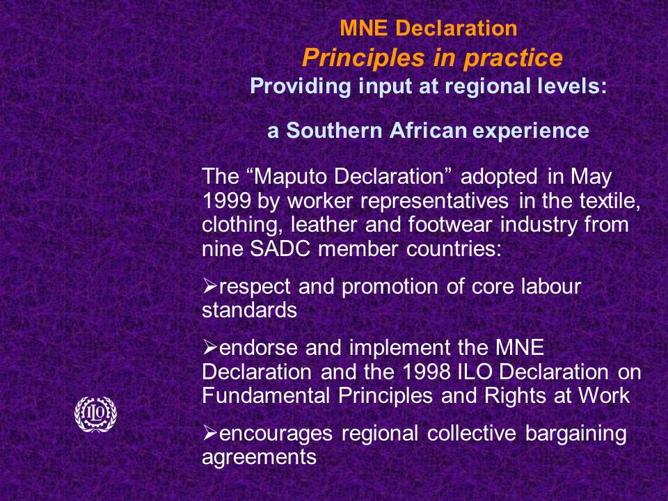 MNE Declaration Principles in practice Providing input at regional levels: a Southern African experience The Maputo Declaration adopted in May 1999 by worker representatives in the textile, clothing, leather and footwear industry from nine SADC member countries:  respect and promotion of core labour standards  endorse and implement the MNE Declaration and the 1998 ILO Declaration on Fundamental Principles and Rights at Work  encourages regional collective bargaining agreements