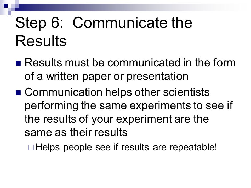 Step 6: Communicate the Results Results must be communicated in the form of a written paper or presentation Communication helps other scientists performing the same experiments to see if the results of your experiment are the same as their results  Helps people see if results are repeatable!