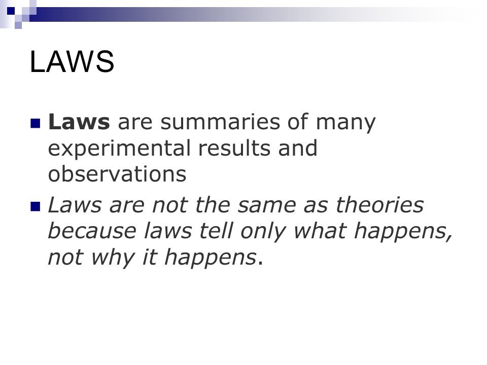 LAWS Laws are summaries of many experimental results and observations Laws are not the same as theories because laws tell only what happens, not why it happens.