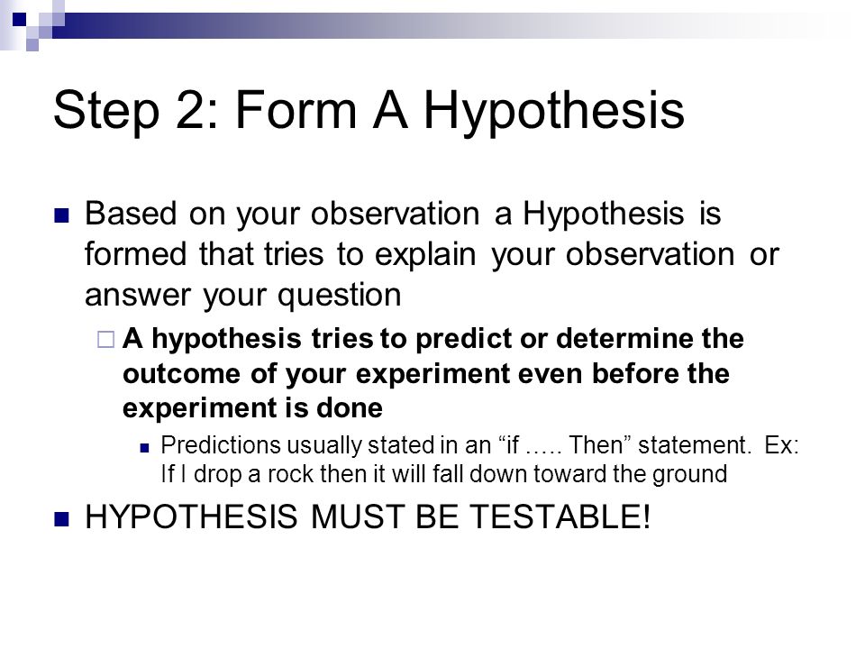 Step 2: Form A Hypothesis Based on your observation a Hypothesis is formed that tries to explain your observation or answer your question  A hypothesis tries to predict or determine the outcome of your experiment even before the experiment is done Predictions usually stated in an if …..