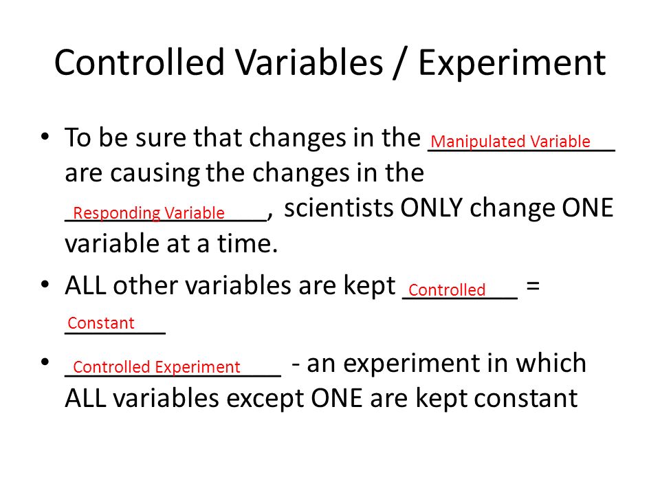 Controlled Variables / Experiment To be sure that changes in the _____________ are causing the changes in the ______________, scientists ONLY change ONE variable at a time.