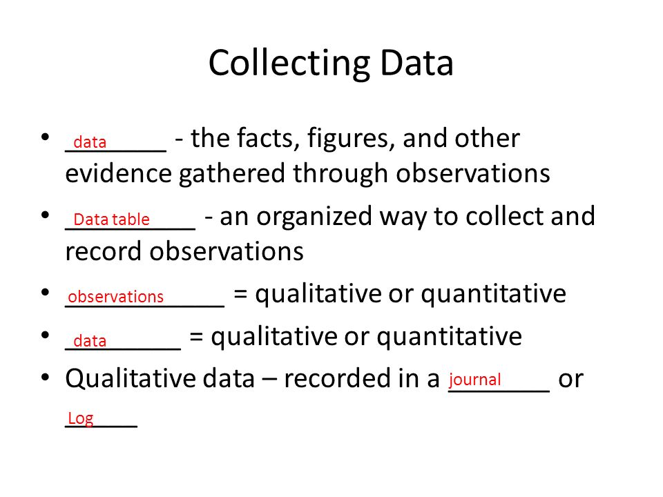 Collecting Data _______ - the facts, figures, and other evidence gathered through observations _________ - an organized way to collect and record observations ___________ = qualitative or quantitative ________ = qualitative or quantitative Qualitative data – recorded in a _______ or _____ data Data table observations data journal Log