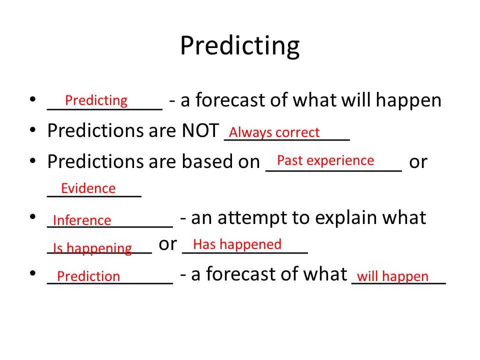 Predicting ___________ - a forecast of what will happen Predictions are NOT ____________ Predictions are based on _____________ or _________ ____________ - an attempt to explain what __________ or ____________ ____________ - a forecast of what _________ Predicting Always correct Past experience Evidence Inference Is happening Has happened Predictionwill happen