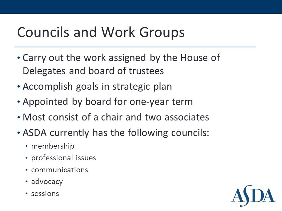 Councils and Work Groups Carry out the work assigned by the House of Delegates and board of trustees Accomplish goals in strategic plan Appointed by board for one-year term Most consist of a chair and two associates ASDA currently has the following councils: membership professional issues communications advocacy sessions