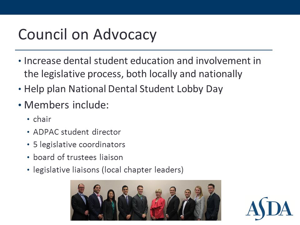Council on Advocacy Increase dental student education and involvement in the legislative process, both locally and nationally Help plan National Dental Student Lobby Day Members include: chair ADPAC student director 5 legislative coordinators board of trustees liaison legislative liaisons (local chapter leaders)