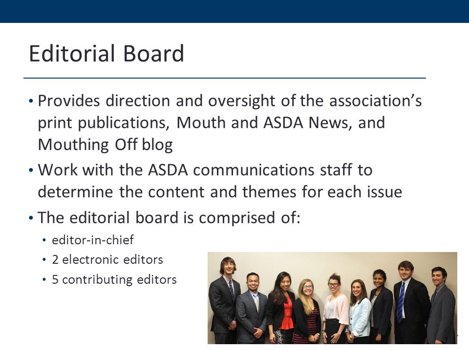 Editorial Board Provides direction and oversight of the association’s print publications, Mouth and ASDA News, and Mouthing Off blog Work with the ASDA communications staff to determine the content and themes for each issue The editorial board is comprised of: editor-in-chief 2 electronic editors 5 contributing editors
