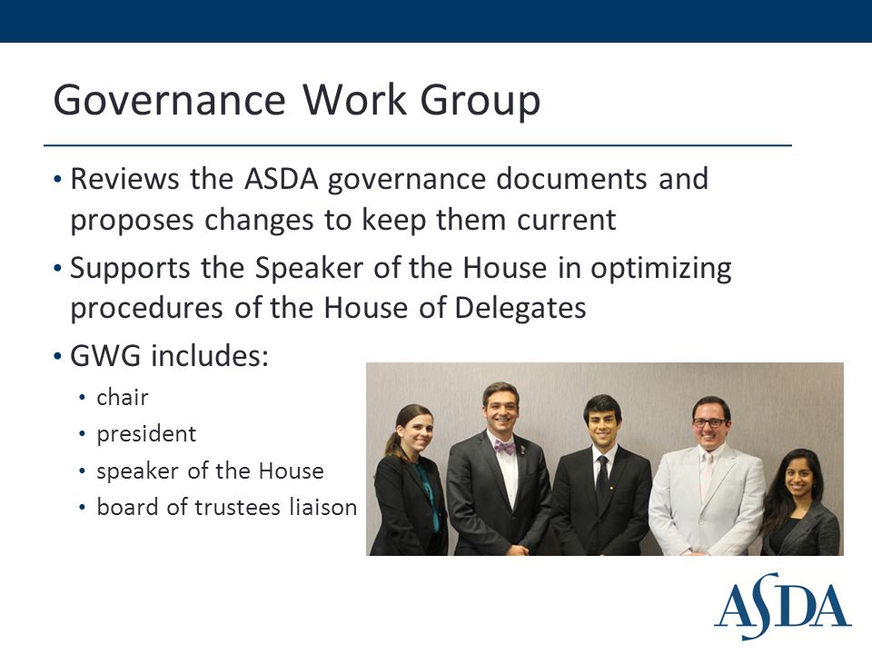 Governance Work Group Reviews the ASDA governance documents and proposes changes to keep them current Supports the Speaker of the House in optimizing procedures of the House of Delegates GWG includes: chair president speaker of the House board of trustees liaison