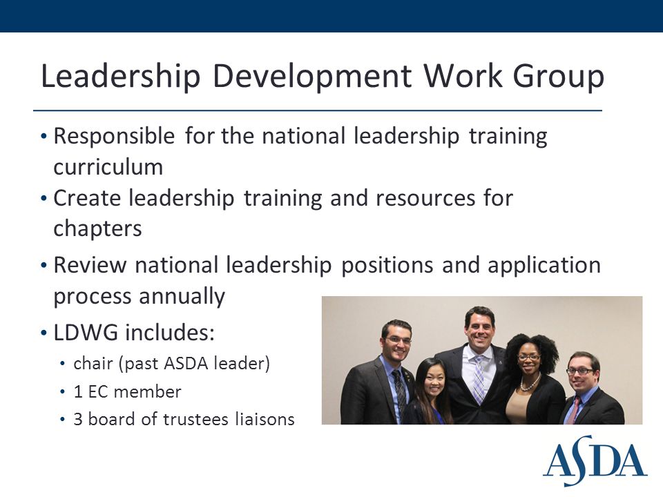 Leadership Development Work Group Responsible for the national leadership training curriculum Create leadership training and resources for chapters Review national leadership positions and application process annually LDWG includes: chair (past ASDA leader) 1 EC member 3 board of trustees liaisons