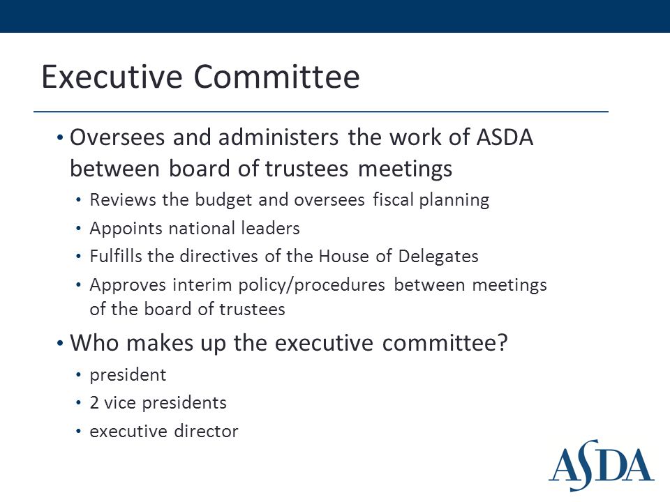 Executive Committee Oversees and administers the work of ASDA between board of trustees meetings Reviews the budget and oversees fiscal planning Appoints national leaders Fulfills the directives of the House of Delegates Approves interim policy/procedures between meetings of the board of trustees Who makes up the executive committee.