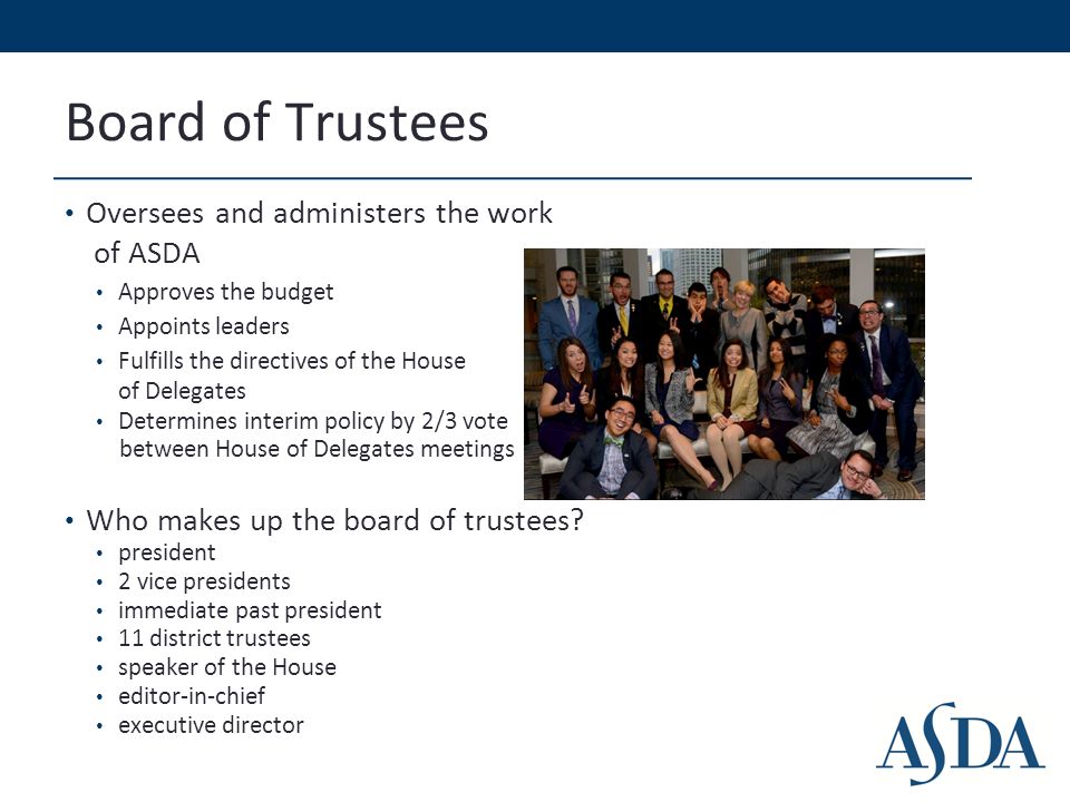 Board of Trustees Oversees and administers the work of ASDA Approves the budget Appoints leaders Fulfills the directives of the House of Delegates Determines interim policy by 2/3 vote between House of Delegates meetings Who makes up the board of trustees.