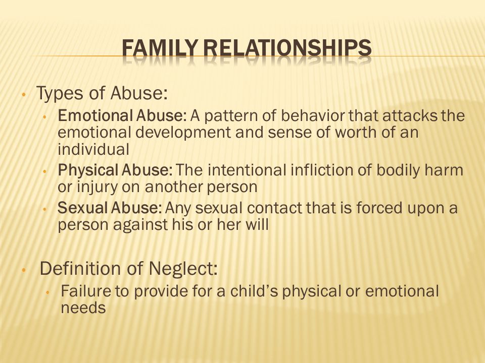 Types of Abuse: Emotional Abuse: A pattern of behavior that attacks the emotional development and sense of worth of an individual Physical Abuse: The intentional infliction of bodily harm or injury on another person Sexual Abuse: Any sexual contact that is forced upon a person against his or her will Definition of Neglect: Failure to provide for a child’s physical or emotional needs