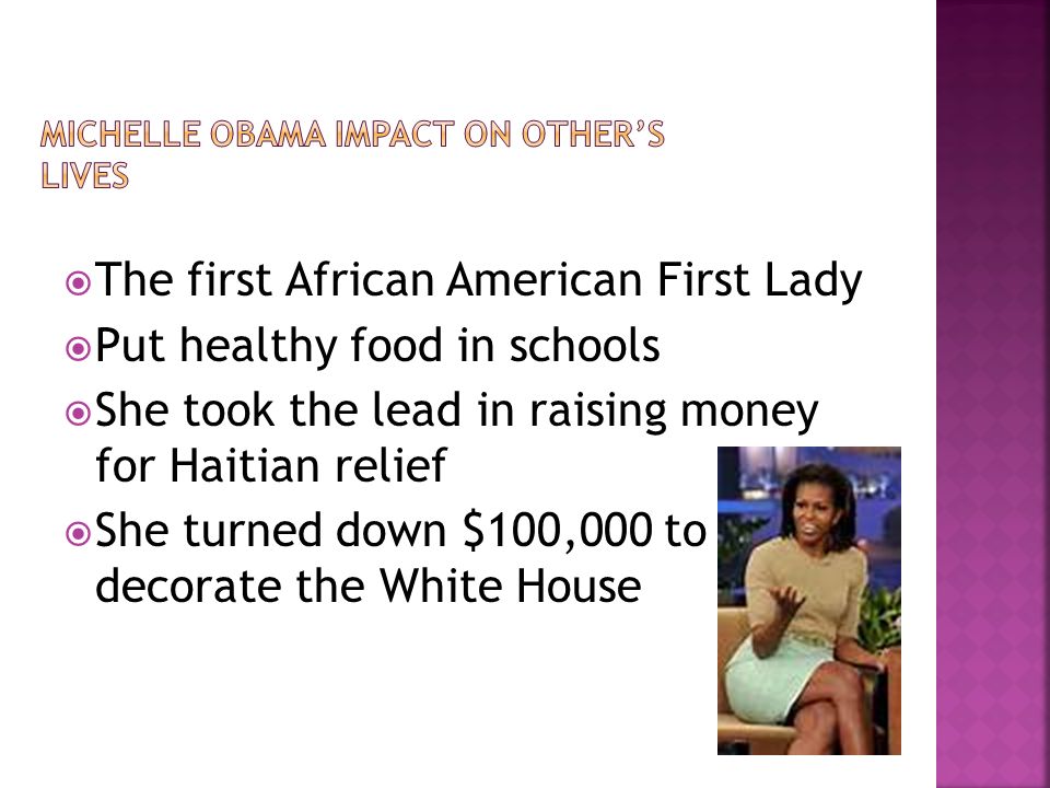 The first African American First Lady  Put healthy food in schools  She took the lead in raising money for Haitian relief  She turned down $100,000 to decorate the White House