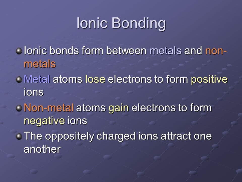 Ionic Bonding Ionic bonds form between metals and non- metals Metal atoms lose electrons to form positive ions Non-metal atoms gain electrons to form negative ions The oppositely charged ions attract one another