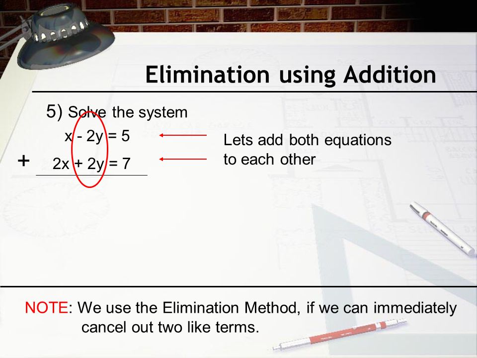 Elimination using Addition 5) Solve the system x - 2y = 5 2x + 2y = 7 Lets add both equations to each other + NOTE: We use the Elimination Method, if we can immediately cancel out two like terms.