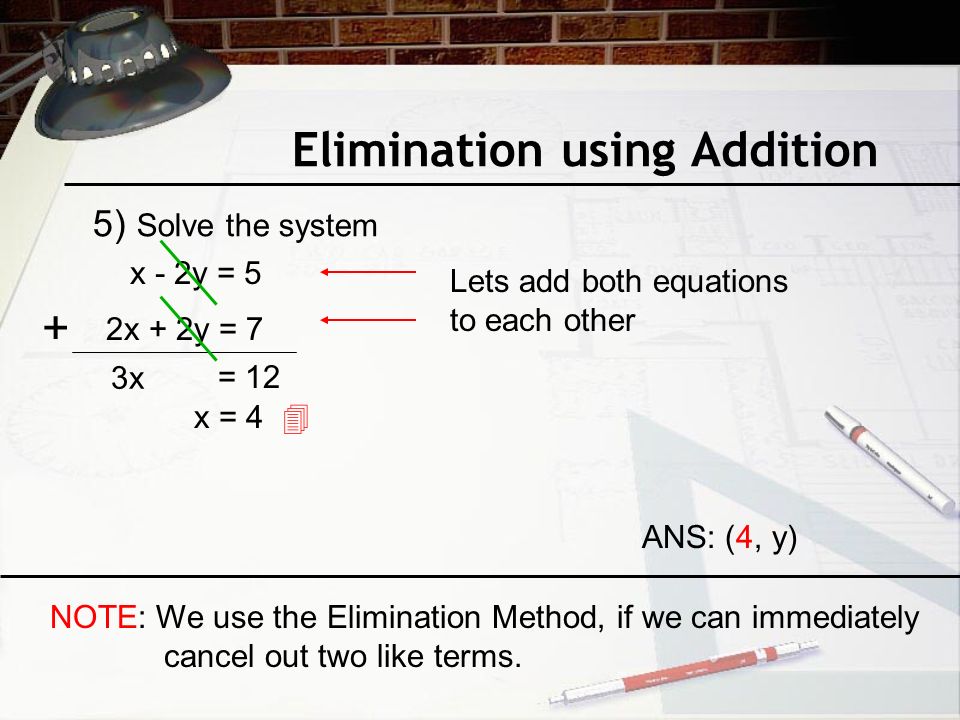 Elimination using Addition 5) Solve the system x - 2y = 5 2x + 2y = 7 Lets add both equations to each other + 3x = 12 x = 4  ANS: (4, y) NOTE: We use the Elimination Method, if we can immediately cancel out two like terms.
