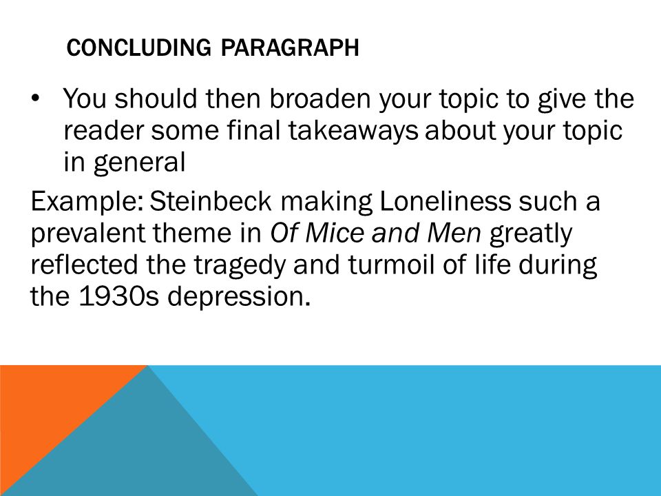 CONCLUDING PARAGRAPH You should then broaden your topic to give the reader some final takeaways about your topic in general Example: Steinbeck making Loneliness such a prevalent theme in Of Mice and Men greatly reflected the tragedy and turmoil of life during the 1930s depression.
