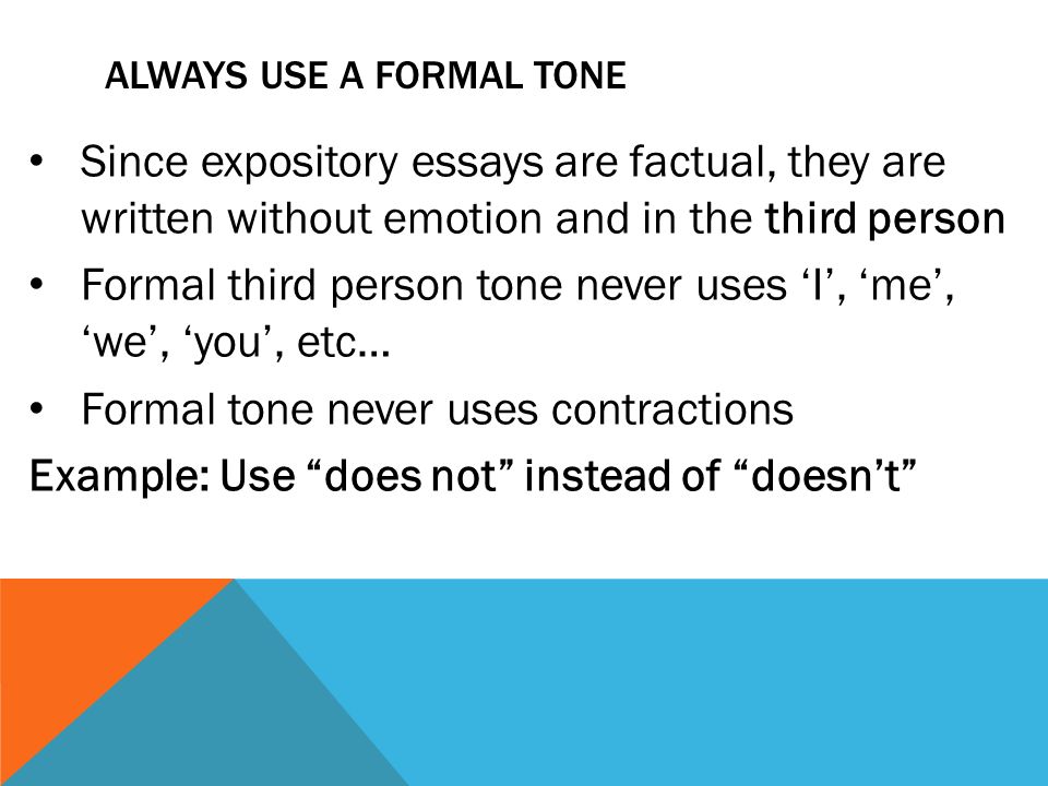 ALWAYS USE A FORMAL TONE Since expository essays are factual, they are written without emotion and in the third person Formal third person tone never uses ‘I’, ‘me’, ‘we’, ‘you’, etc… Formal tone never uses contractions Example: Use does not instead of doesn’t