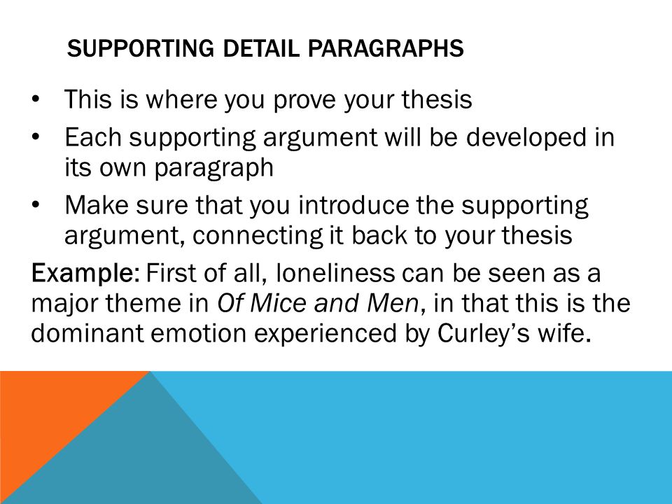 SUPPORTING DETAIL PARAGRAPHS This is where you prove your thesis Each supporting argument will be developed in its own paragraph Make sure that you introduce the supporting argument, connecting it back to your thesis Example: First of all, loneliness can be seen as a major theme in Of Mice and Men, in that this is the dominant emotion experienced by Curley’s wife.