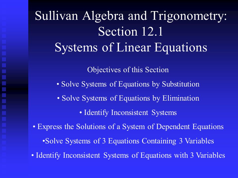 Sullivan Algebra and Trigonometry: Section 12.1 Systems of Linear Equations Objectives of this Section Solve Systems of Equations by Substitution Solve Systems of Equations by Elimination Identify Inconsistent Systems Express the Solutions of a System of Dependent Equations Solve Systems of 3 Equations Containing 3 Variables Identify Inconsistent Systems of Equations with 3 Variables