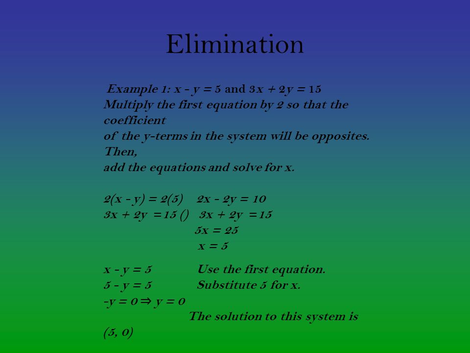 Elimination Example 1: x - y = 5 and 3x + 2y = 15 Multiply the first equation by 2 so that the coefficient of the y-terms in the system will be opposites.