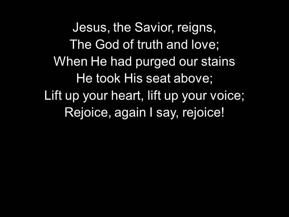 Jesus, the Savior, reigns, The God of truth and love; When He had purged our stains He took His seat above; Lift up your heart, lift up your voice; Rejoice, again I say, rejoice!