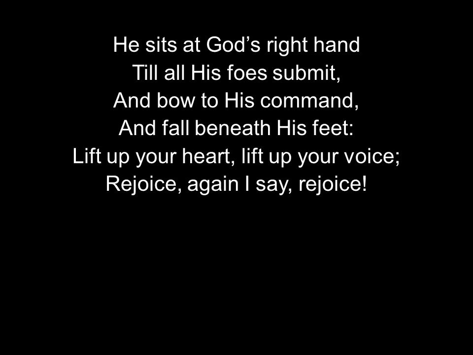 He sits at God’s right hand Till all His foes submit, And bow to His command, And fall beneath His feet: Lift up your heart, lift up your voice; Rejoice, again I say, rejoice!