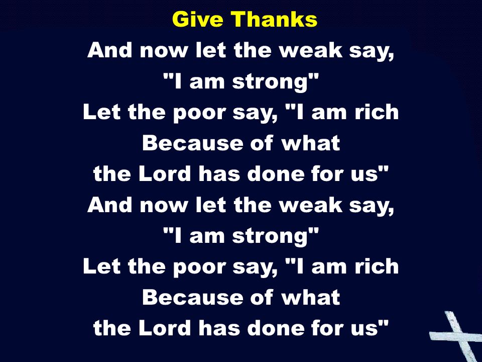 Give Thanks And now let the weak say, I am strong Let the poor say, I am rich Because of what the Lord has done for us And now let the weak say, I am strong Let the poor say, I am rich Because of what the Lord has done for us