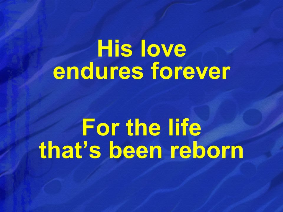 His love endures forever For the life that’s been reborn