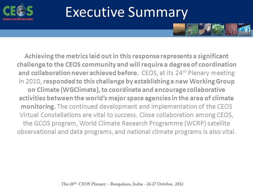 The 26 th CEOS Plenary – Bengaluru, India October, 2012 Executive Summary Achieving the metrics laid out in this response represents a significant challenge to the CEOS community and will require a degree of coordination and collaboration never achieved before.