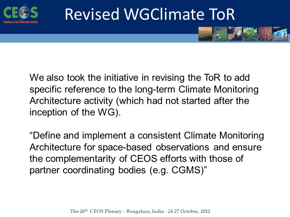 The 26 th CEOS Plenary – Bengaluru, India October, 2012 Revised WGClimate ToR We also took the initiative in revising the ToR to add specific reference to the long-term Climate Monitoring Architecture activity (which had not started after the inception of the WG).