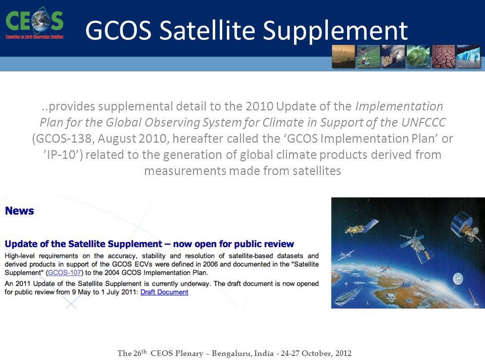 The 26 th CEOS Plenary – Bengaluru, India October, 2012 GCOS Satellite Supplement..provides supplemental detail to the 2010 Update of the Implementation Plan for the Global Observing System for Climate in Support of the UNFCCC (GCOS-138, August 2010, hereafter called the ‘GCOS Implementation Plan’ or ’IP-10’) related to the generation of global climate products derived from measurements made from satellites