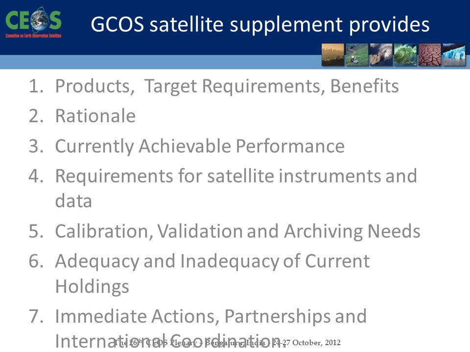 The 26 th CEOS Plenary – Bengaluru, India October, 2012 GCOS satellite supplement provides 1.Products, Target Requirements, Benefits 2.Rationale 3.Currently Achievable Performance 4.Requirements for satellite instruments and data 5.Calibration, Validation and Archiving Needs 6.Adequacy and Inadequacy of Current Holdings 7.Immediate Actions, Partnerships and International Coordination.