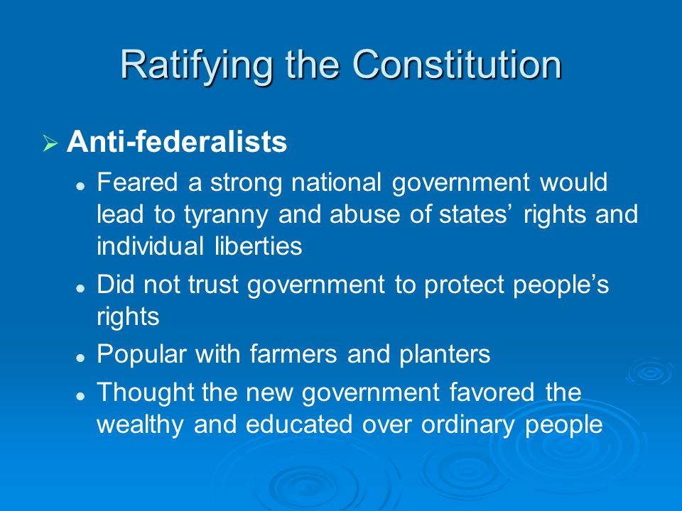 Ratifying the Constitution   Anti-federalists Feared a strong national government would lead to tyranny and abuse of states’ rights and individual liberties Did not trust government to protect people’s rights Popular with farmers and planters Thought the new government favored the wealthy and educated over ordinary people