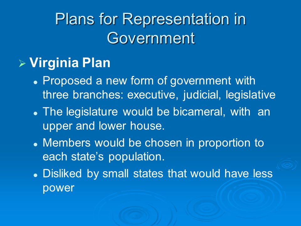 Plans for Representation in Government   Virginia Plan Proposed a new form of government with three branches: executive, judicial, legislative The legislature would be bicameral, with an upper and lower house.