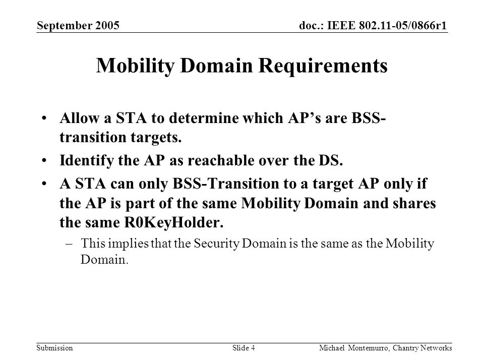 doc.: IEEE /0866r1 Submission September 2005 Michael Montemurro, Chantry NetworksSlide 4 Mobility Domain Requirements Allow a STA to determine which AP’s are BSS- transition targets.