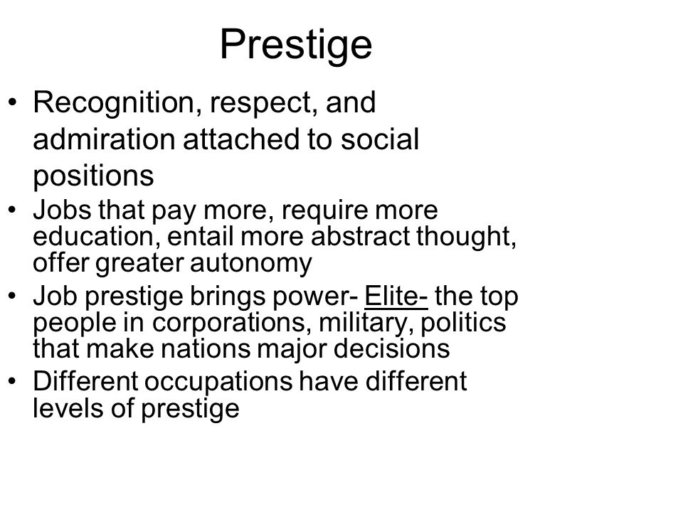Prestige Recognition, respect, and admiration attached to social positions Jobs that pay more, require more education, entail more abstract thought, offer greater autonomy Job prestige brings power- Elite- the top people in corporations, military, politics that make nations major decisions Different occupations have different levels of prestige