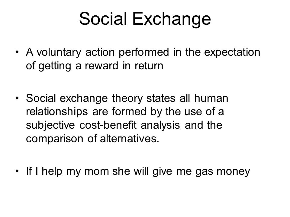 Social Exchange A voluntary action performed in the expectation of getting a reward in return Social exchange theory states all human relationships are formed by the use of a subjective cost-benefit analysis and the comparison of alternatives.