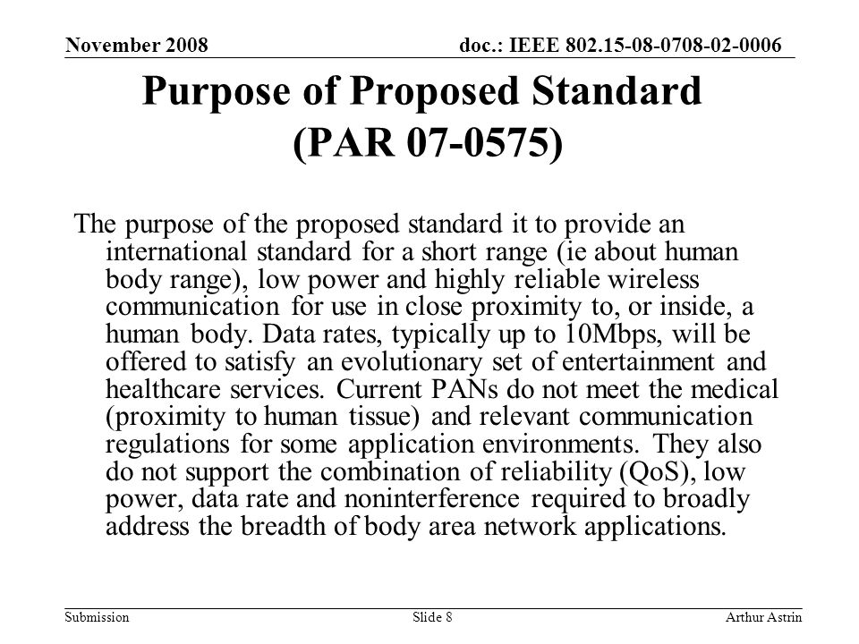 doc.: IEEE Submission Purpose of Proposed Standard (PAR ) The purpose of the proposed standard it to provide an international standard for a short range (ie about human body range), low power and highly reliable wireless communication for use in close proximity to, or inside, a human body.