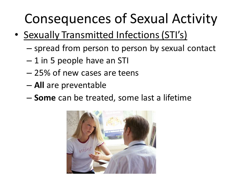 Consequences of Sexual Activity Sexually Transmitted Infections (STI’s) – spread from person to person by sexual contact – 1 in 5 people have an STI – 25% of new cases are teens – All are preventable – Some can be treated, some last a lifetime