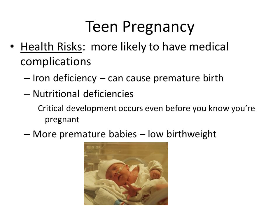 Teen Pregnancy Health Risks: more likely to have medical complications – Iron deficiency – can cause premature birth – Nutritional deficiencies Critical development occurs even before you know you’re pregnant – More premature babies – low birthweight
