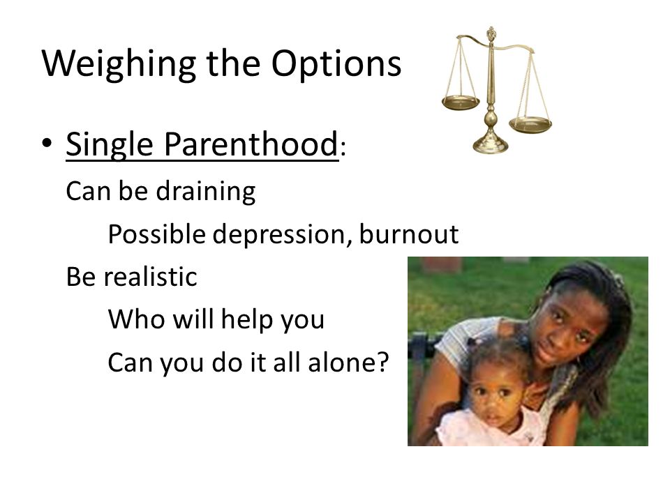 Weighing the Options Single Parenthood : Can be draining Possible depression, burnout Be realistic Who will help you Can you do it all alone